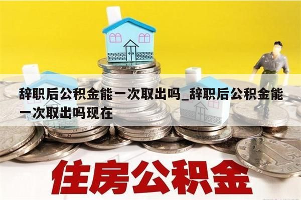 辞职后公积金能一次取出吗_辞职后公积金能一次取出吗现在