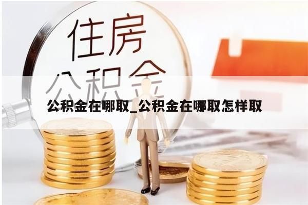 公积金在哪取_公积金在哪取怎样取