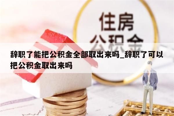 辞职了能把公积金全部取出来吗_辞职了可以把公积金取出来吗