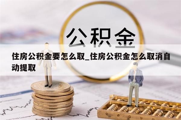 住房公积金要怎么取_住房公积金怎么取消自动提取