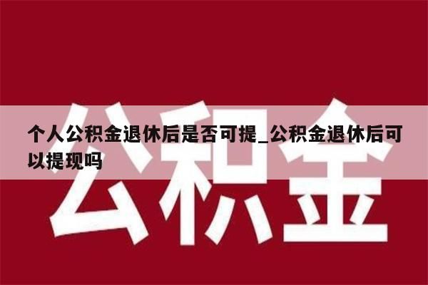 个人公积金退休后是否可提_公积金退休后可以提现吗