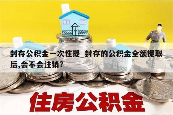 封存公积金一次性提_封存的公积金全额提取后,会不会注销?