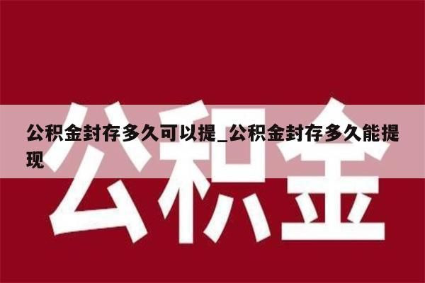 公积金封存多久可以提_公积金封存多久能提现