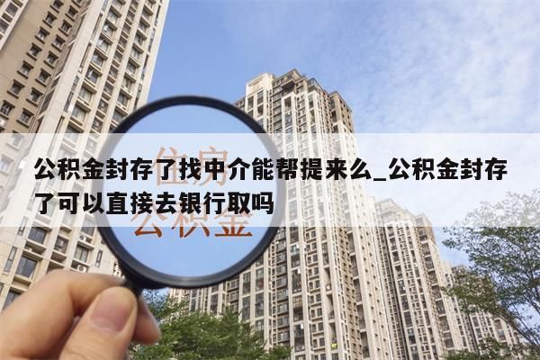 公积金封存了找中介能帮提来么_公积金封存了可以直接去银行取吗