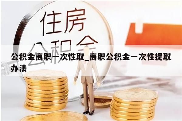 公积金离职一次性取_离职公积金一次性提取办法