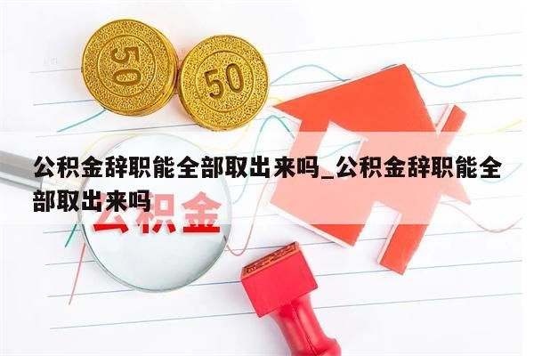 公积金辞职能全部取出来吗_公积金辞职能全部取出来吗