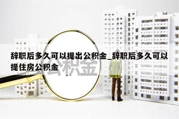 辞职后多久可以提出公积金_辞职后多久可以提住房公积金