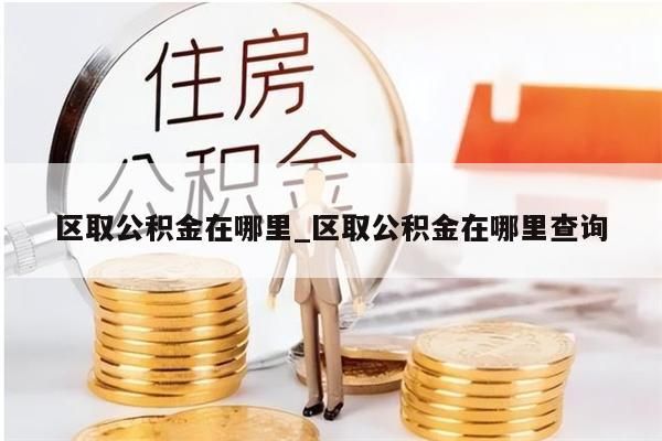 区取公积金在哪里_区取公积金在哪里查询