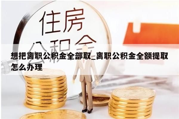 想把离职公积金全部取_离职公积金全额提取怎么办理