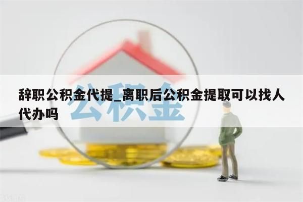 辞职公积金代提_离职后公积金提取可以找人代办吗