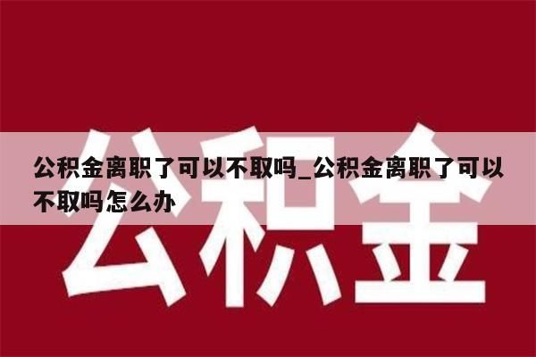 公积金离职了可以不取吗_公积金离职了可以不取吗怎么办