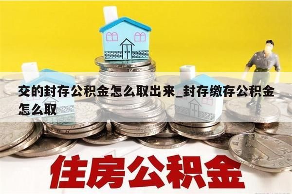 交的封存公积金怎么取出来_封存缴存公积金怎么取