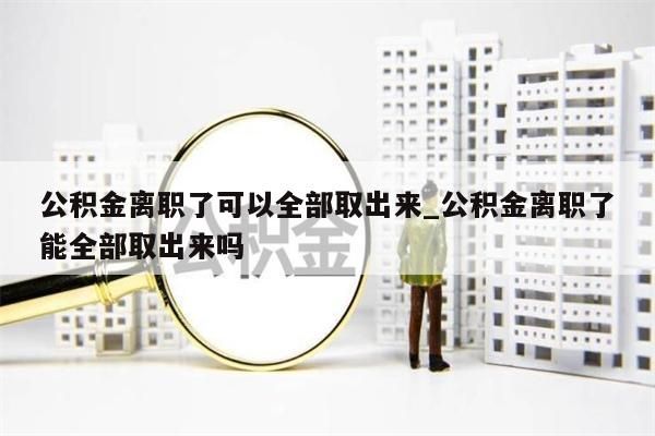 公积金离职了可以全部取出来_公积金离职了能全部取出来吗