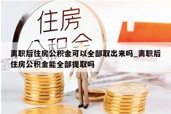 离职后住房公积金可以全部取出来吗_离职后住房公积金能全部提取吗