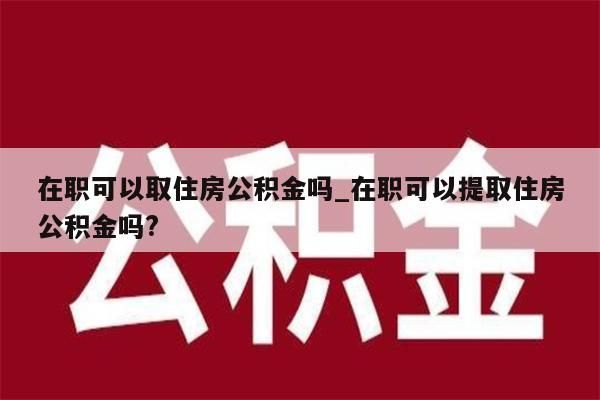 在职可以取住房公积金吗_在职可以提取住房公积金吗?