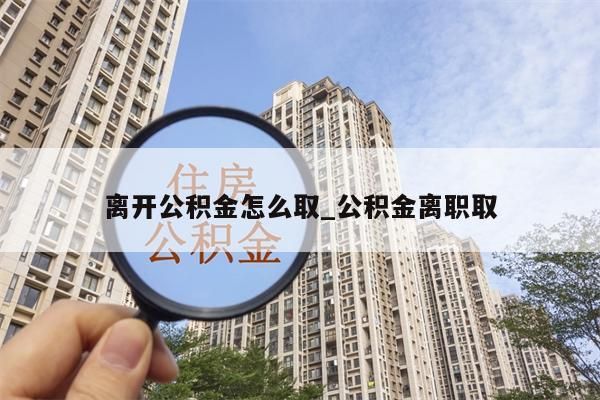 离开公积金怎么取_公积金离职取