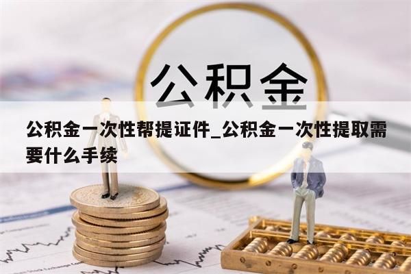 公积金一次性帮提证件_公积金一次性提取需要什么手续