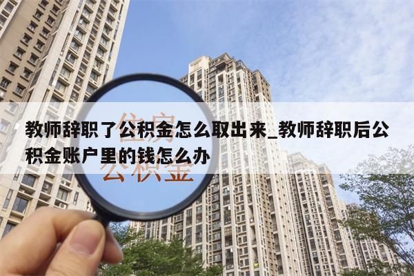 教师辞职了公积金怎么取出来_教师辞职后公积金账户里的钱怎么办