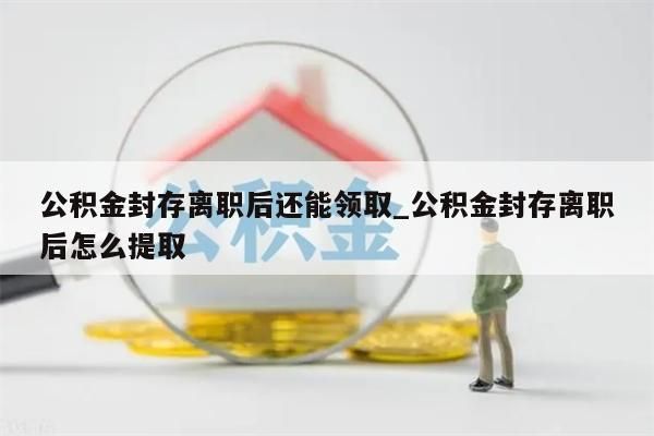 公积金封存离职后还能领取_公积金封存离职后怎么提取