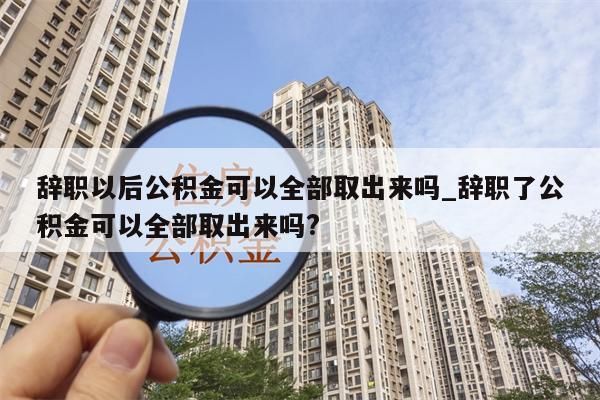 辞职以后公积金可以全部取出来吗_辞职了公积金可以全部取出来吗?