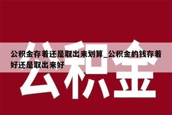 公积金存着还是取出来划算_公积金的钱存着好还是取出来好