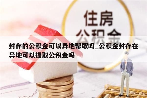 封存的公积金可以异地帮取吗_公积金封存在异地可以提取公积金吗